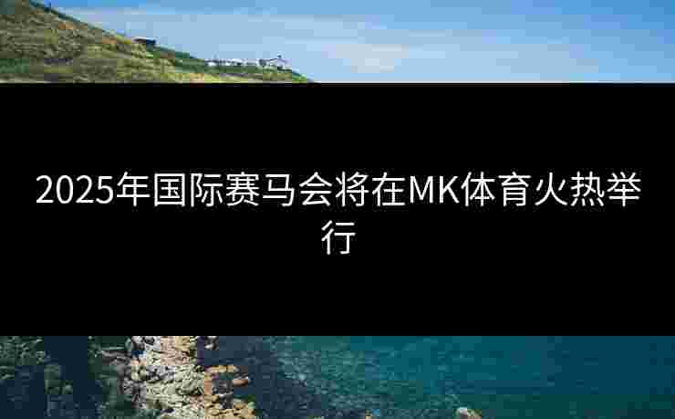 2025年国际赛马会将在MK体育火热举行
