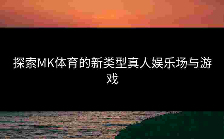 探索MK体育的新类型真人娱乐场与游戏