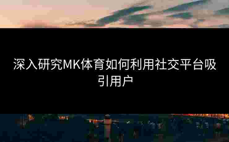 深入研究MK体育如何利用社交平台吸引用户