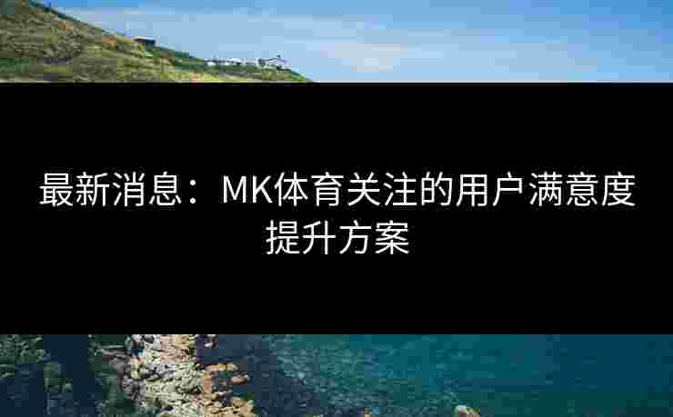 最新消息：MK体育关注的用户满意度提升方案