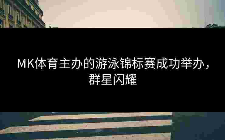 MK体育主办的游泳锦标赛成功举办，群星闪耀