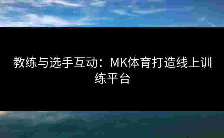 教练与选手互动：MK体育打造线上训练平台