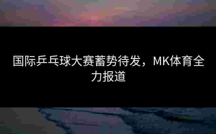 国际乒乓球大赛蓄势待发，MK体育全力报道