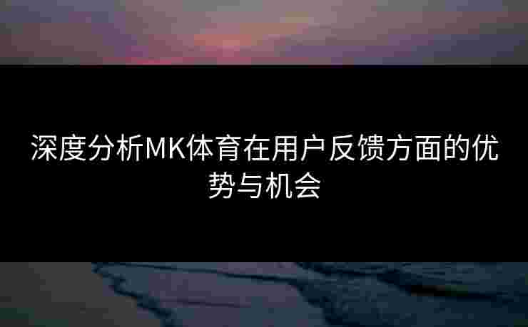 深度分析MK体育在用户反馈方面的优势与机会