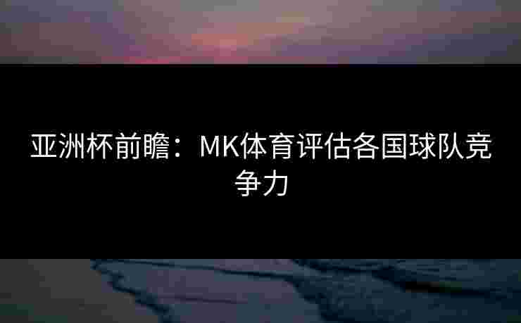 亚洲杯前瞻：MK体育评估各国球队竞争力