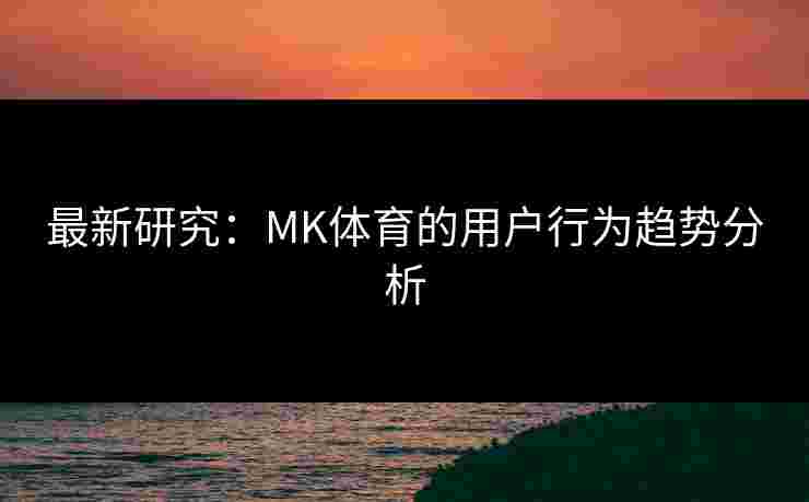 最新研究：MK体育的用户行为趋势分析