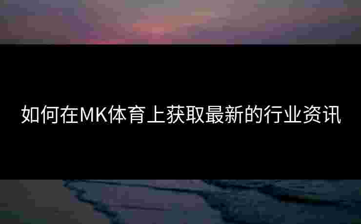 如何在MK体育上获取最新的行业资讯