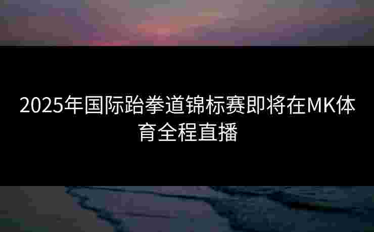 2025年国际跆拳道锦标赛即将在MK体育全程直播