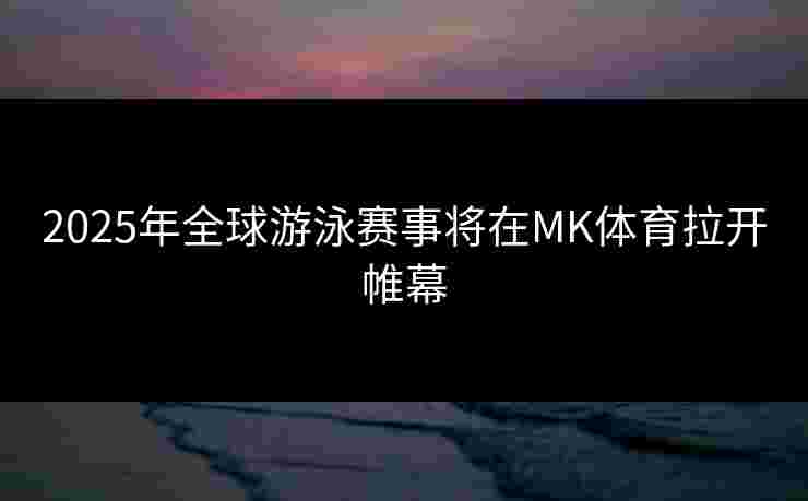 2025年全球游泳赛事将在MK体育拉开帷幕