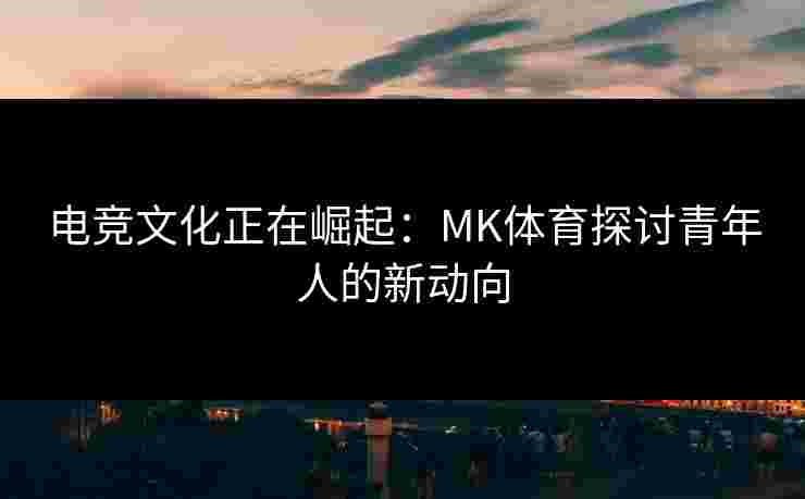 电竞文化正在崛起：MK体育探讨青年人的新动向